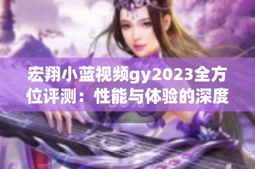 宏翔小蓝视频gy2023全方位评测：性能与体验的深度分析