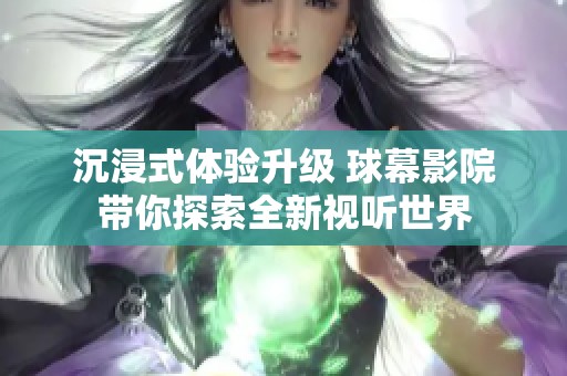 沉浸式体验升级 球幕影院带你探索全新视听世界