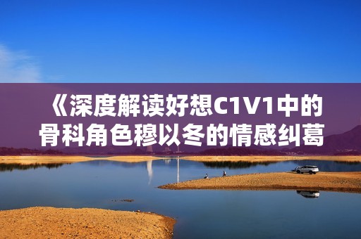 《深度解读好想C1V1中的骨科角色穆以冬的情感纠葛》